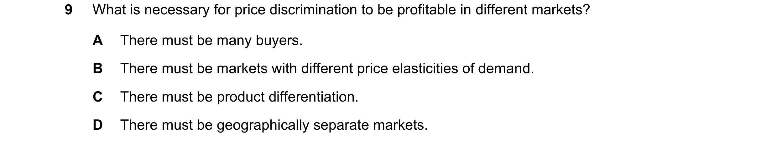 Question 151: What is necessary for price discrimination to be profitable in different markets? A There must be many buyers. B There must be markets with…