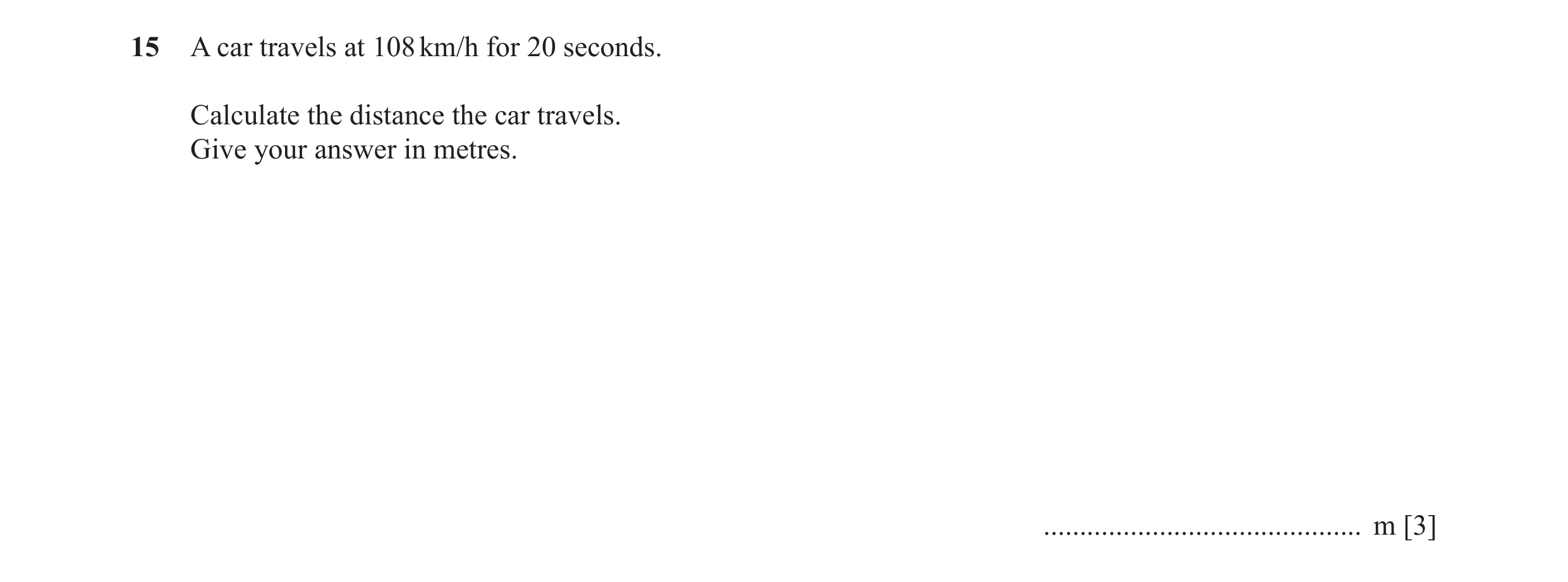 Question 55: A car travels at 108 km/h for 20 seconds. Calculate the distance the car travels. Give your answer in metres. .............................…