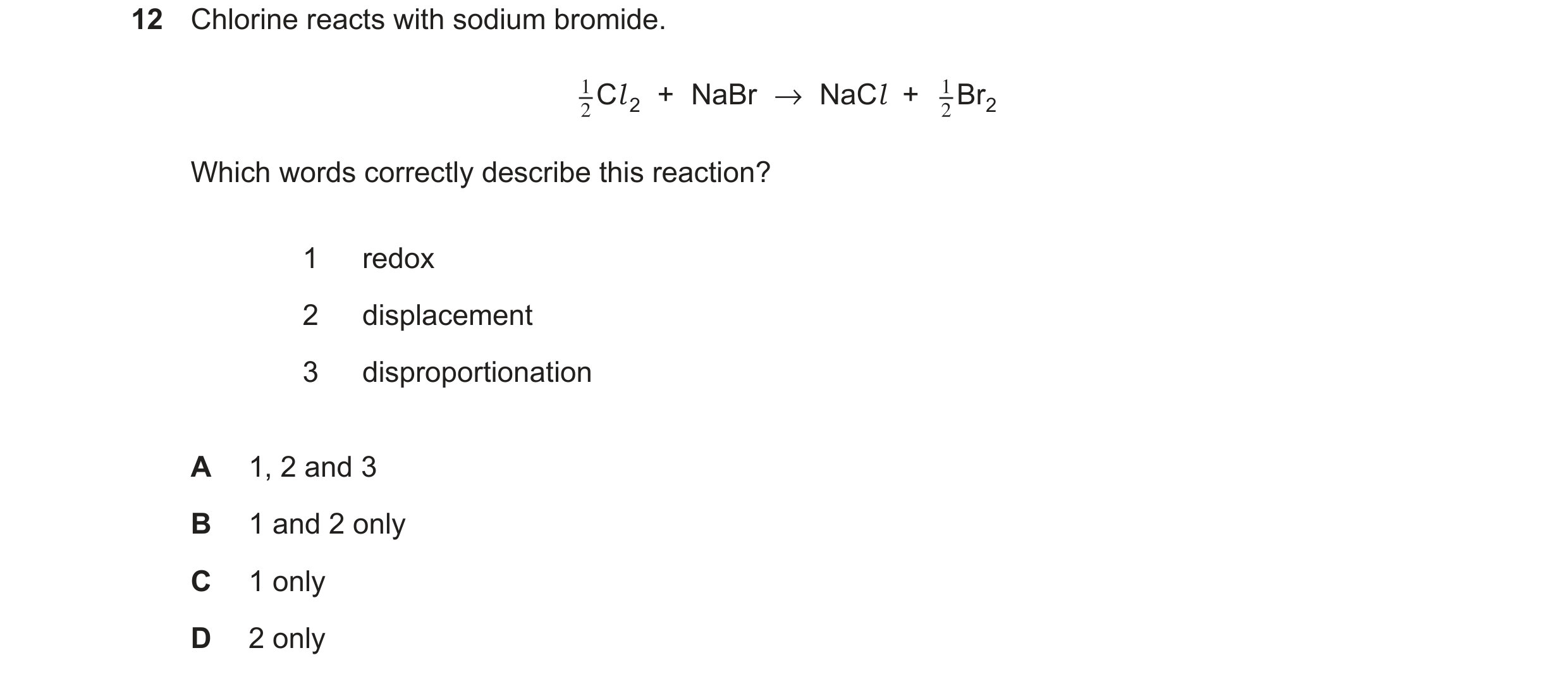 Question 84: Chlorine reacts with sodium bromide. Cl 2 + NaBr →NaCl + Br2 Which words correctly describe this reaction? 1 redox 2 displacement 3 disprop…
