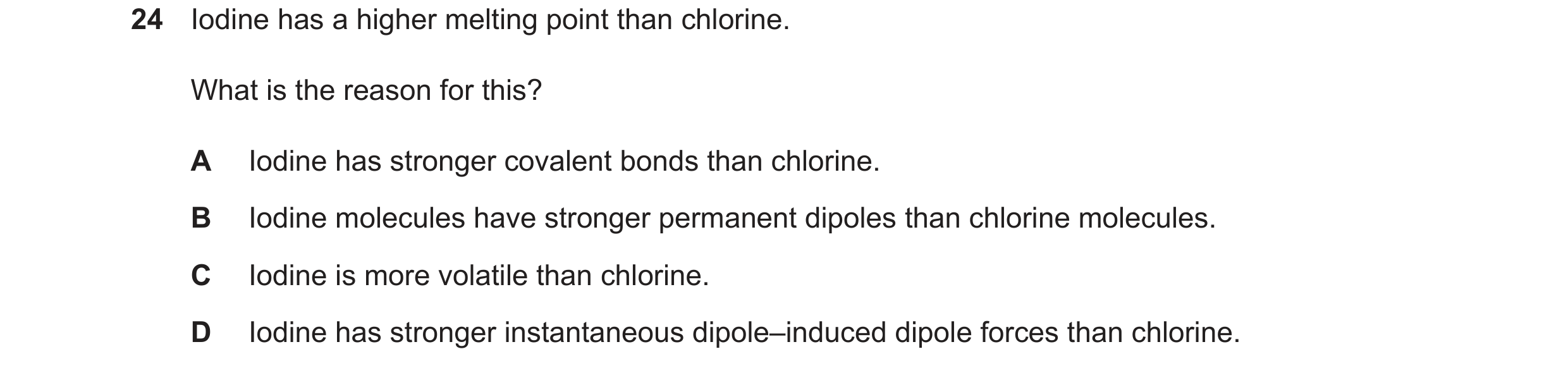 Question 120: Iodine has a higher melting point than chlorine. What is the reason for this? A Iodine has stronger covalent bonds than chlorine. B Iodine …