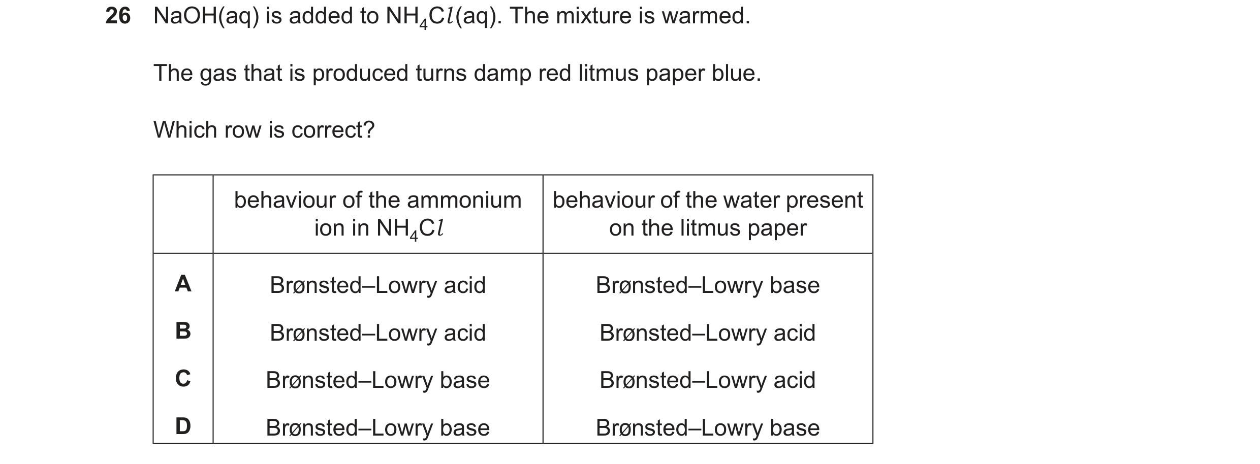 Question 34: NaOH(aq) is added to NH4Cl(aq). The mixture is warmed. The gas that is produced turns damp red litmus paper blue. Which row is correct? beh…