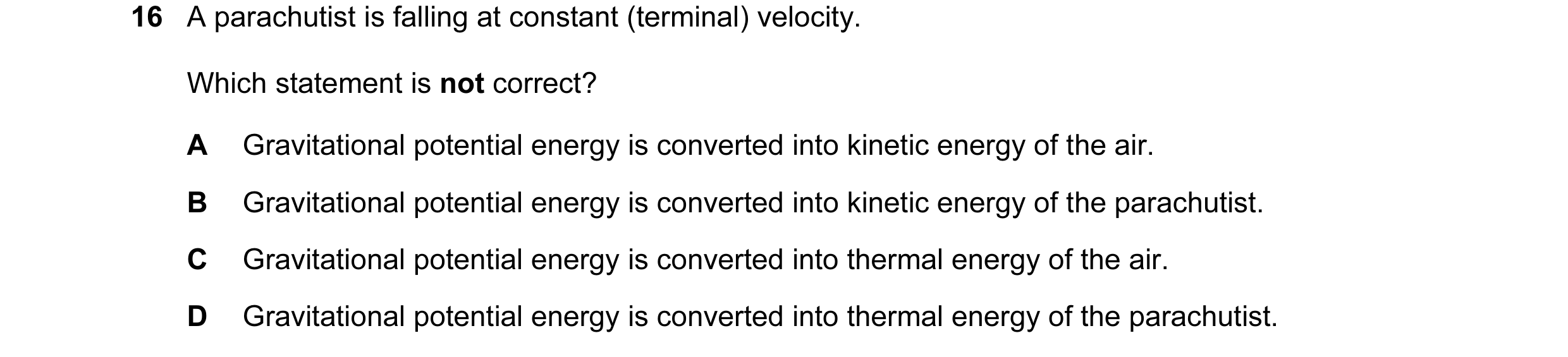 Question 105: A parachutist is falling at constant (terminal) velocity. Which statement is not correct? A Gravitational potential energy is converted int…