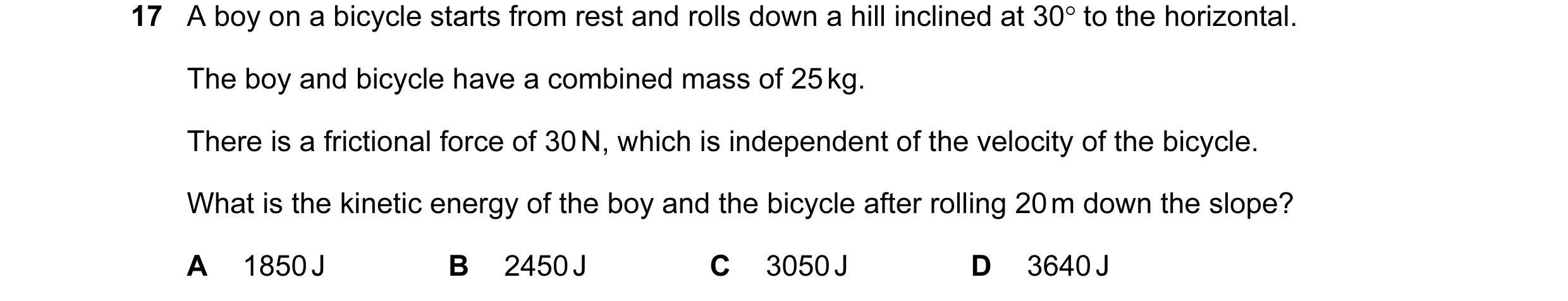Question 67: A boy on a bicycle starts from rest and rolls down a hill inclined at 30° to the horizontal. The boy and bicycle have a combined mass of 25…