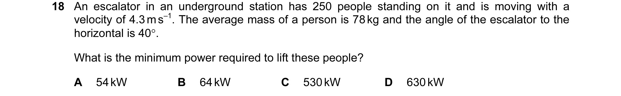 Question 106: An escalator in an underground station has 250 people standing on it and is moving with a velocity of 4.3 m s–1. The average mass of a pers…