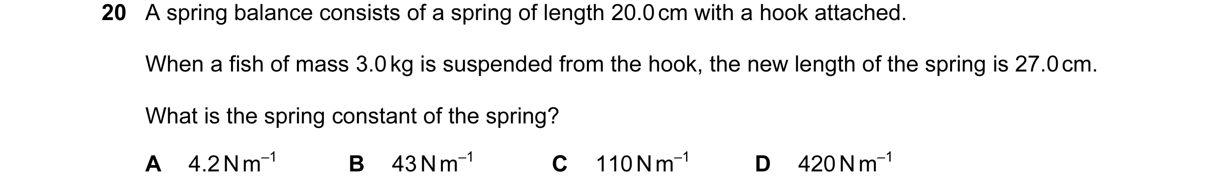 Question 73: A spring balance consists of a spring of length 20.0 cm with a hook attached. When a fish of mass 3.0 kg is suspended from the hook, the ne…