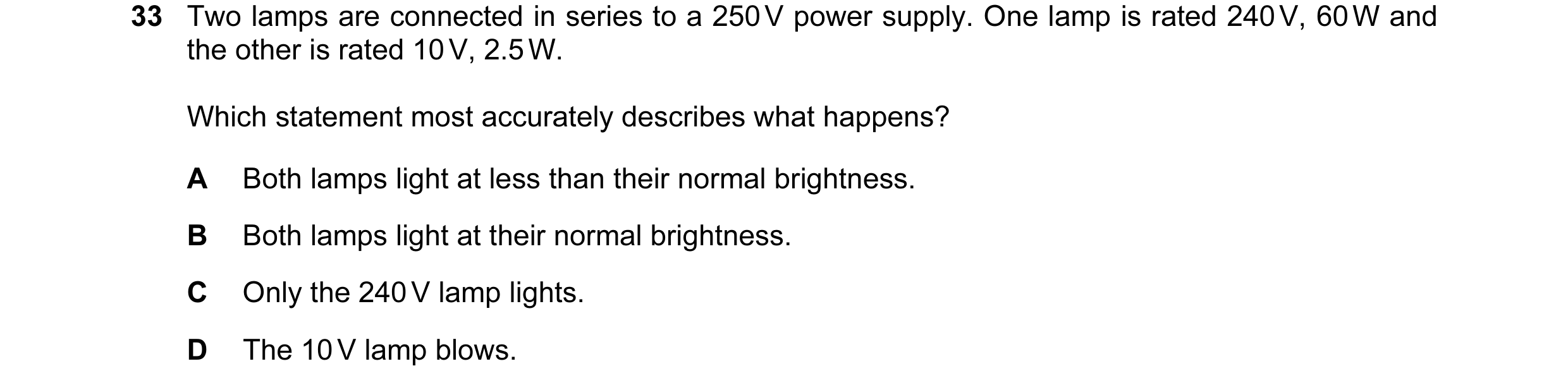 Question 109: Two lamps are connected in series to a 250 V power supply. One lamp is rated 240 V, 60 W and the other is rated 10 V, 2.5 W. Which statemen…