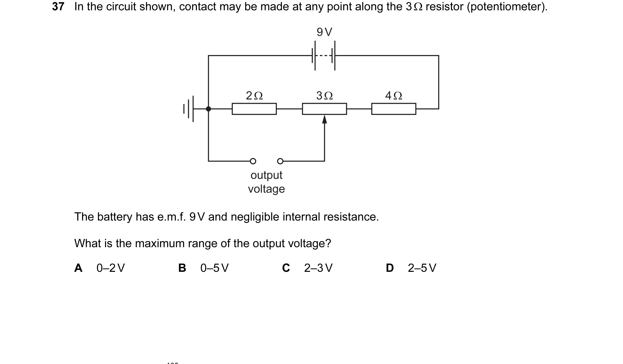 Question 56: In the circuit shown, contact may be made at any point along the 3 Ω resistor (potentiometer). 9 V 2 Ω 3 Ω 4 Ω output voltage The battery h…