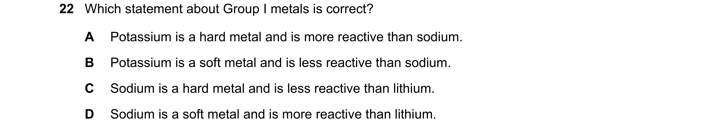 Question 18: Which statement about Group I metals is correct? A Potassium is a hard metal and is more reactive than sodium. B Potassium is a soft metal …