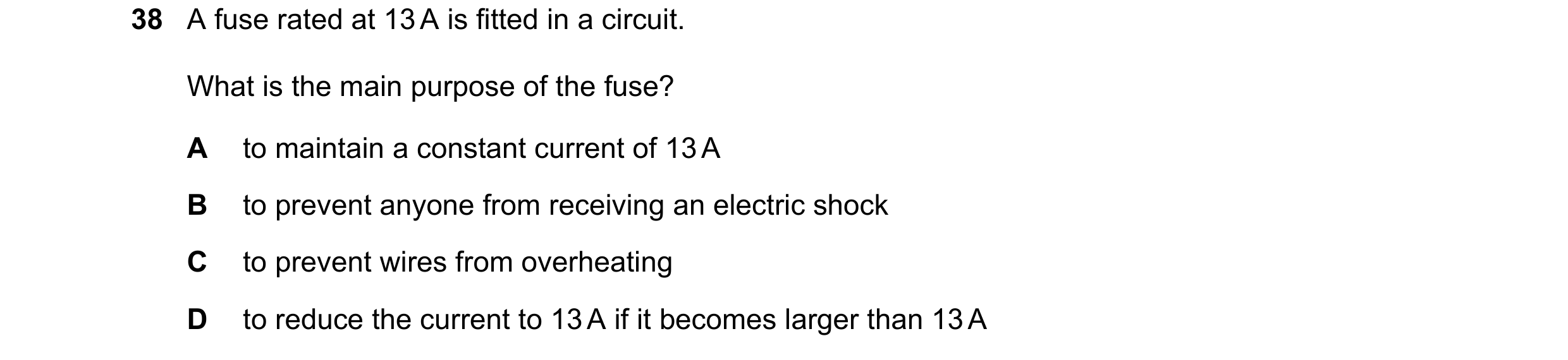 Question 21: A fuse rated at 13 A is fitted in a circuit. What is the main purpose of the fuse? A to maintain a constant current of 13 A B to prevent an…