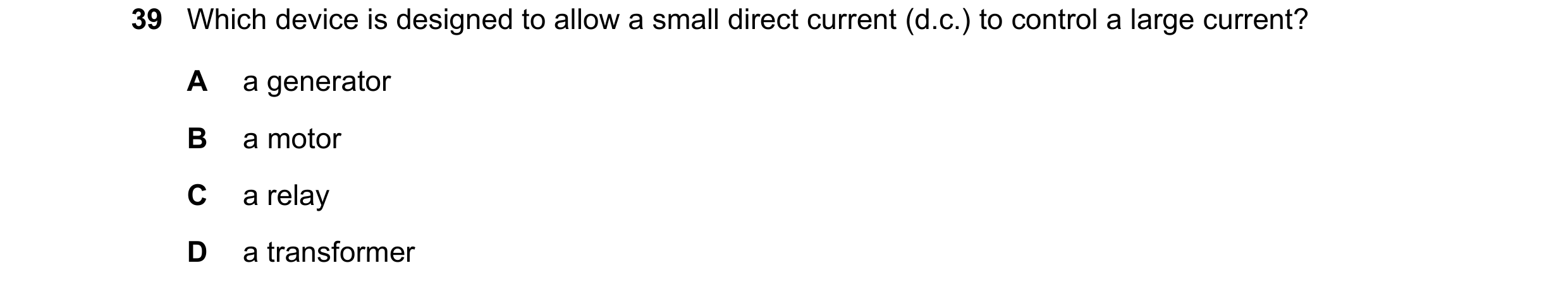 Question 21: Which device is designed to allow a small direct current (d.c.) to control a large current? A a generator B a motor C a relay D a transform…