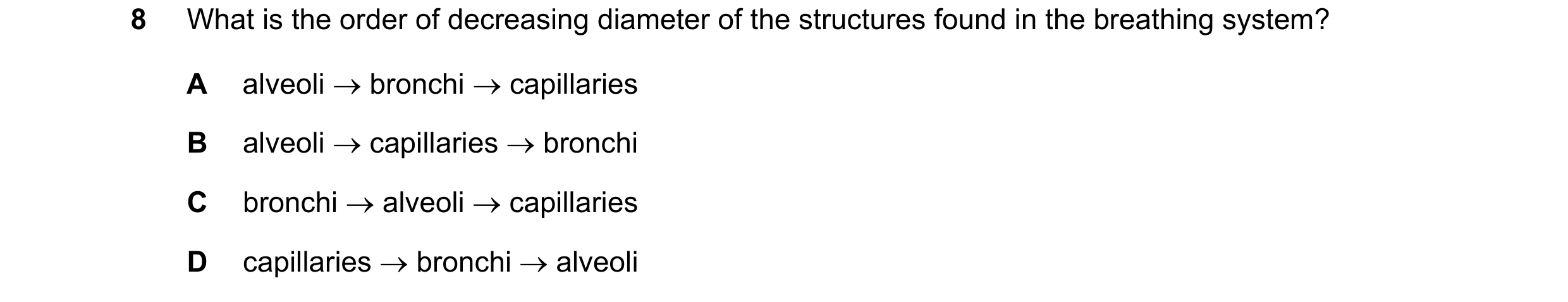 Question 34: What is the order of decreasing diameter of the structures found in the breathing system? A alveoli → bronchi → capillaries B alveoli → cap…