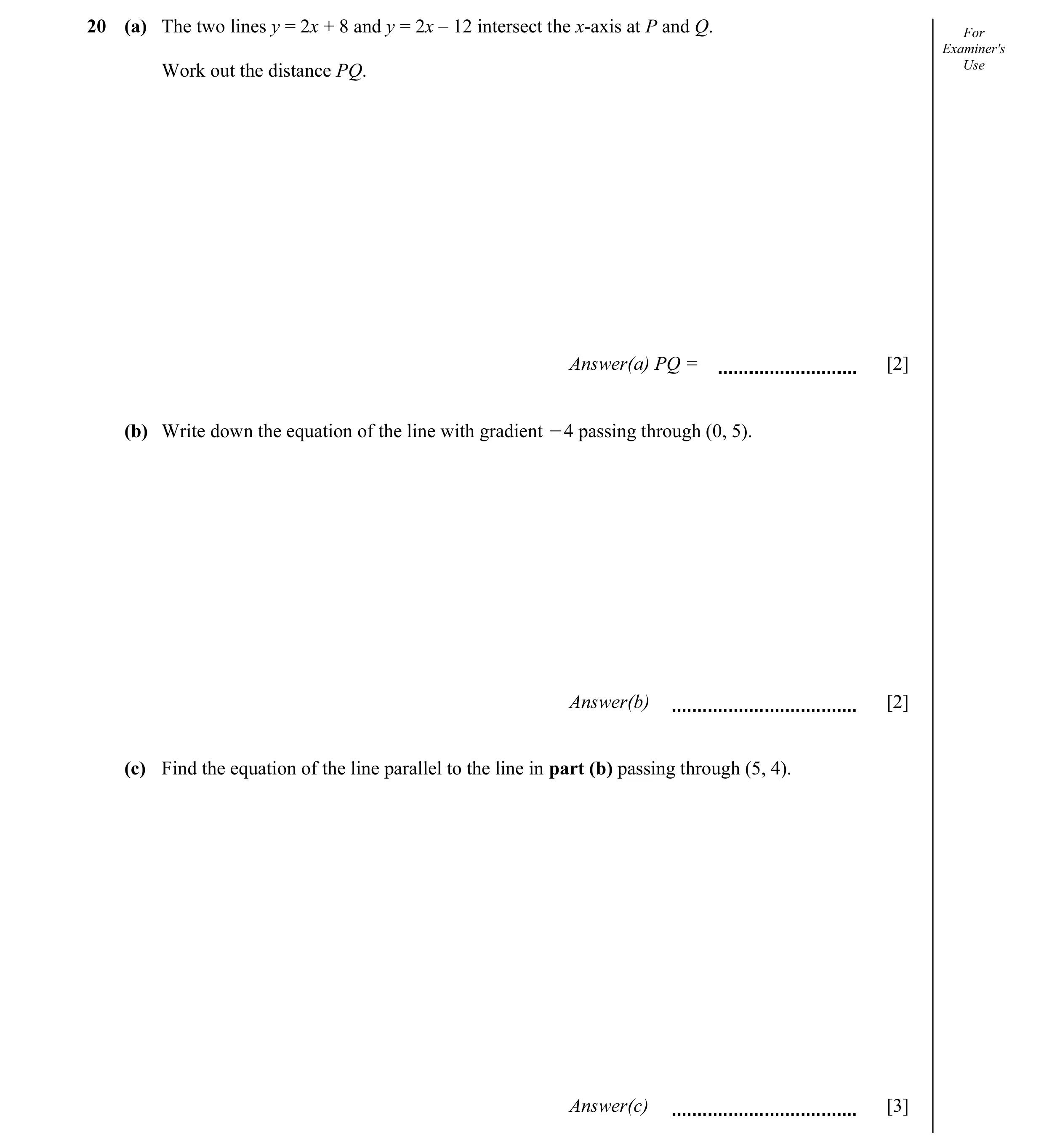 Question 11: (a) The two lines y = 2x + 8 and y = 2x – 12 intersect the x-axis at P and Q. For Examiner's Use Work out the distance PQ. Answer(a) PQ = […