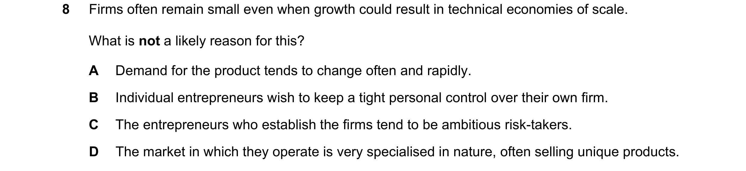Question 35: Firms often remain small even when growth could result in technical economies of scale. What is not a likely reason for this? A Demand for …