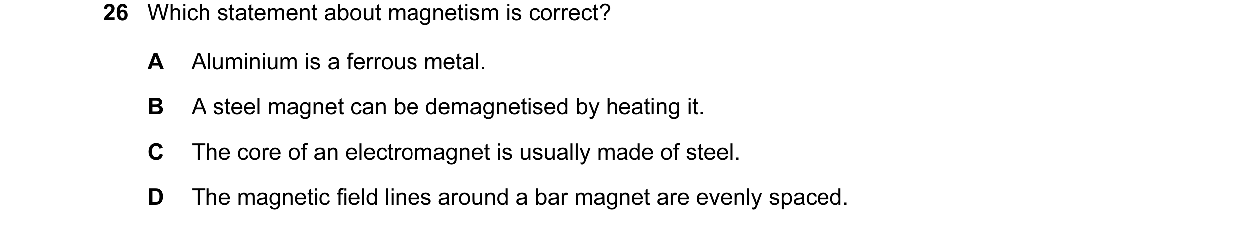 Question 49: Which statement about magnetism is correct? A Aluminium is a ferrous metal. B A steel magnet can be demagnetised by heating it. C The core …
