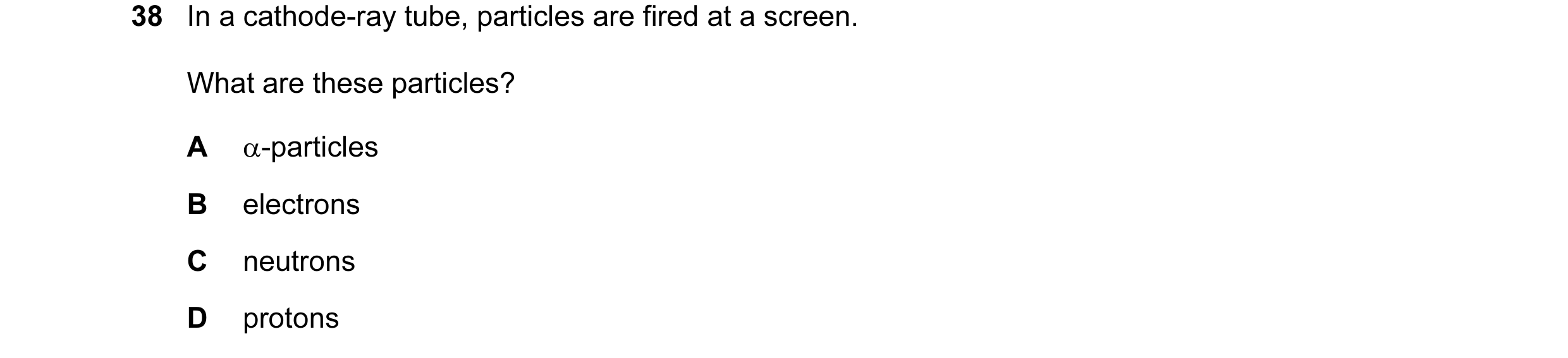 Question 43: In a cathode-ray tube, particles are fired at a screen. What are these particles? A α-particles B electrons C neutrons D protons