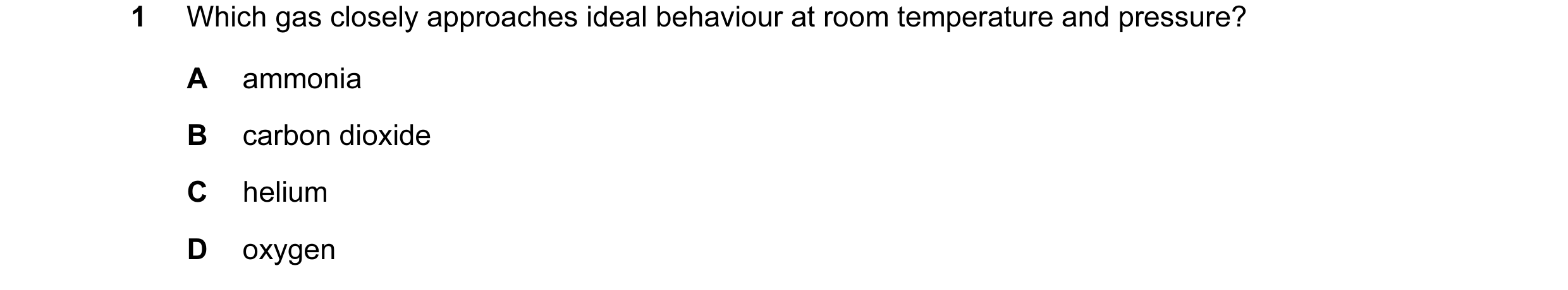 Question 12: Which gas closely approaches ideal behaviour at room temperature and pressure? A ammonia B carbon dioxide C helium D oxygen