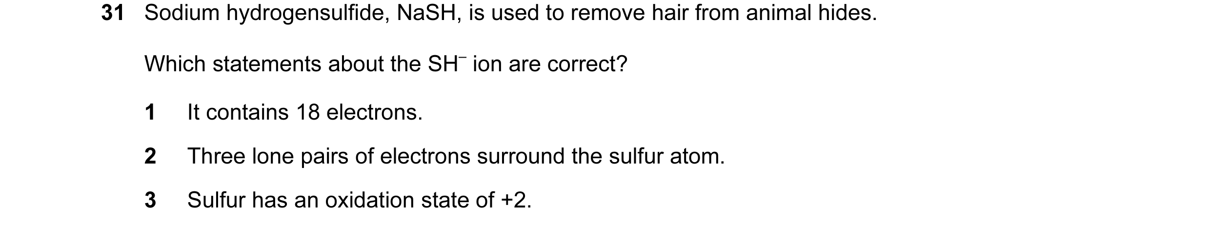 Question 11: Sodium hydrogensulfide, NaSH, is used to remove hair from animal hides. Which statements about the SH– ion are correct? 1 It contains 18 el…