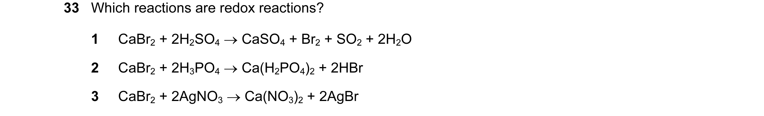 Question 10: Which reactions are redox reactions? 1 CaBr2 + 2H2SO4 → CaSO4 + Br2 + SO2 + 2H2O 2 CaBr2 + 2H3PO4 → Ca(H2PO4)2 + 2HBr 3 CaBr2 + 2AgNO3 → Ca…