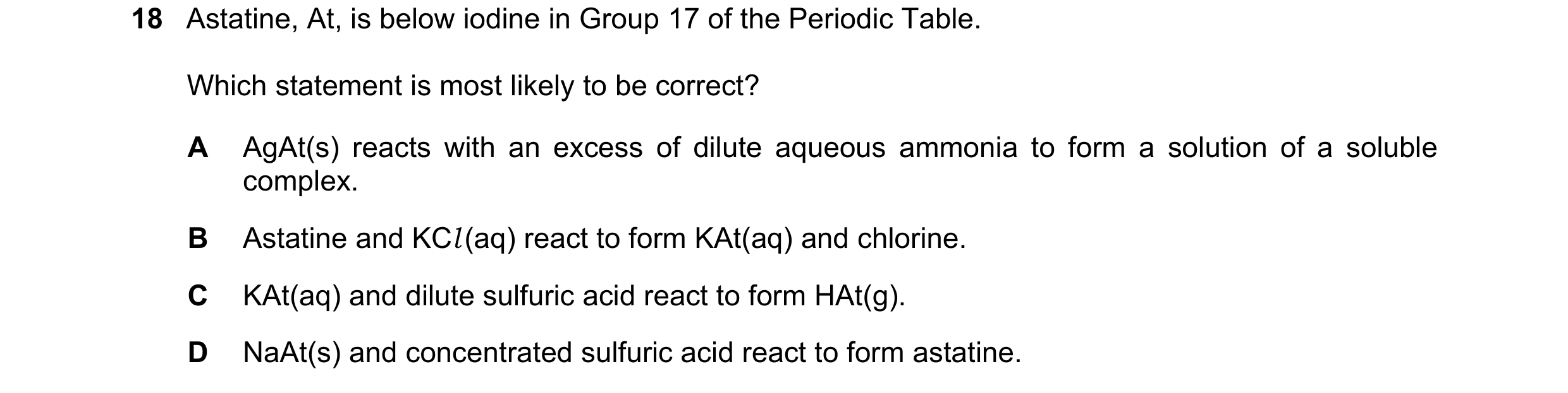 Question 44: Astatine, At, is below iodine in Group 17 of the Periodic Table. Which statement is most likely to be correct? A AgAt(s) reacts with an exc…