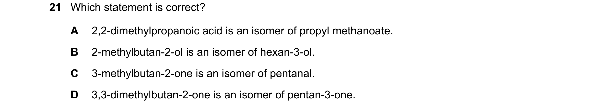 Question 146: Which statement is correct? A 2,2-dimethylpropanoic acid is an isomer of propyl methanoate. B 2-methylbutan-2-ol is an isomer of hexan-3-ol…