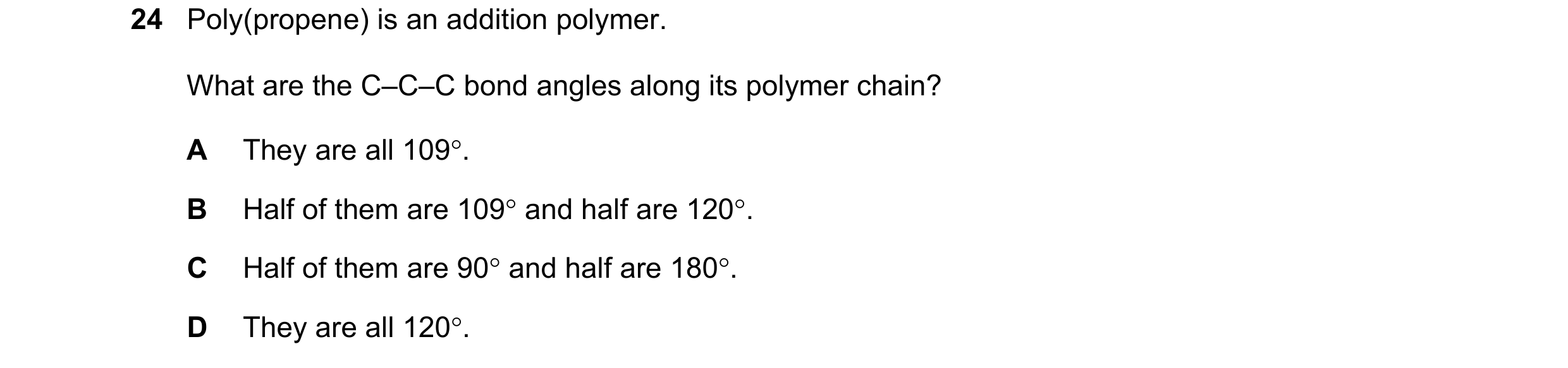 Question 47: Poly(propene) is an addition polymer. What are the C–C–C bond angles along its polymer chain? A They are all 109°. B Half of them are 109° …