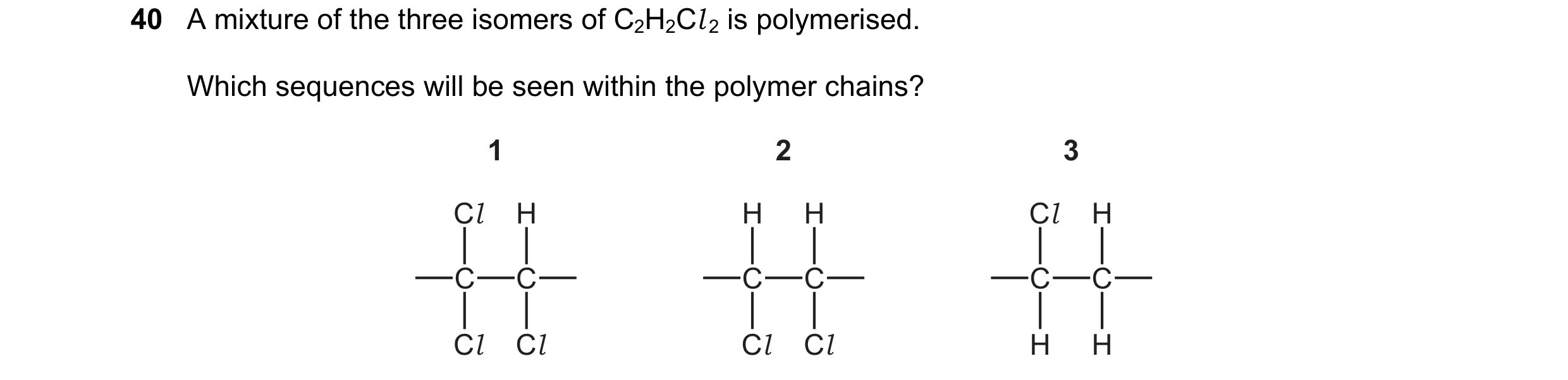 Question 48: A mixture of the three isomers of C2H2Cl 2 is polymerised. Which sequences will be seen within the polymer chains? 1 2 3 Cl H H H Cl H C C …