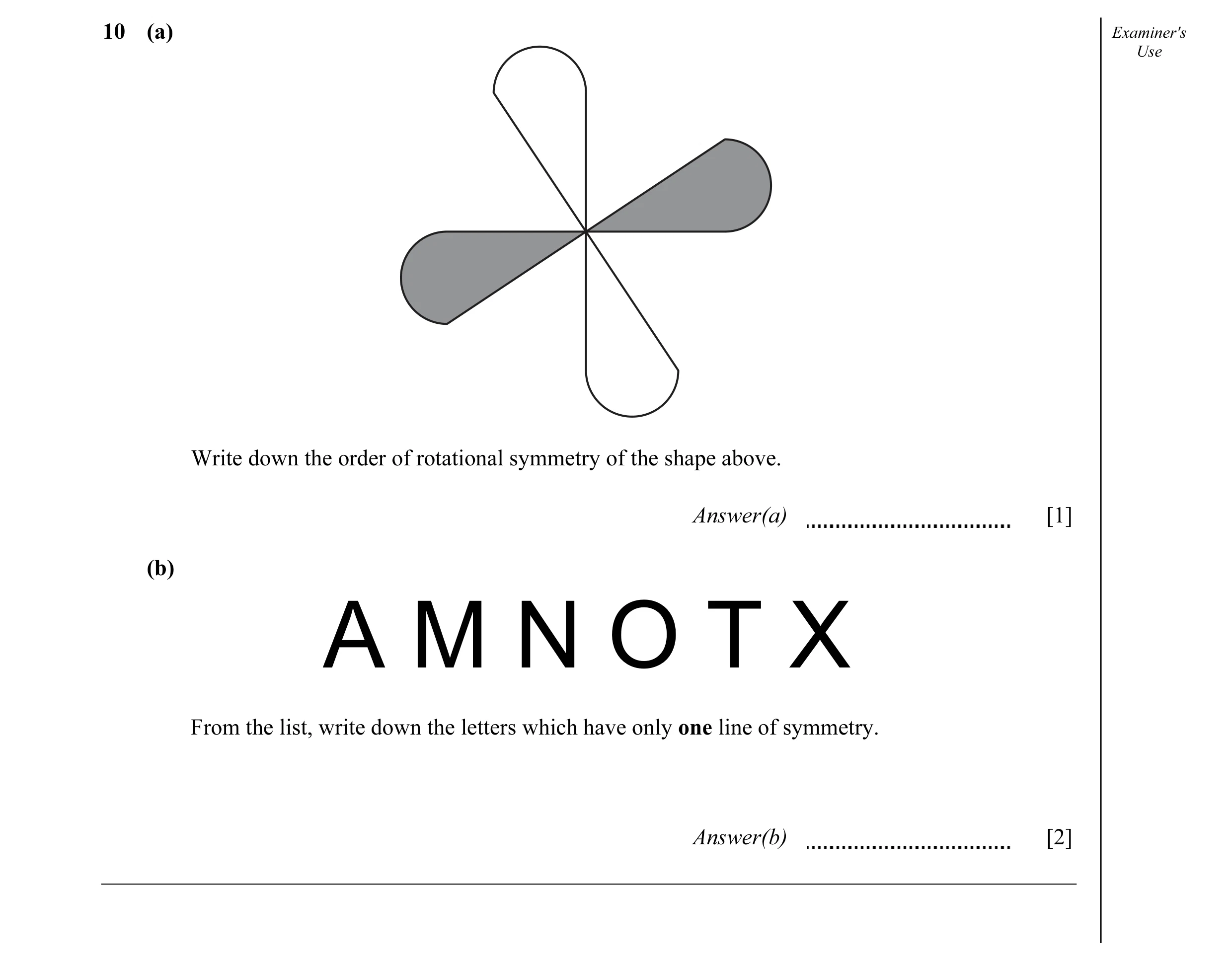 Question 8: (a) Examiner's Use Write down the order of rotational symmetry of the shape above. Answer(a) [1] (b) A M N O T X From the list, write down …