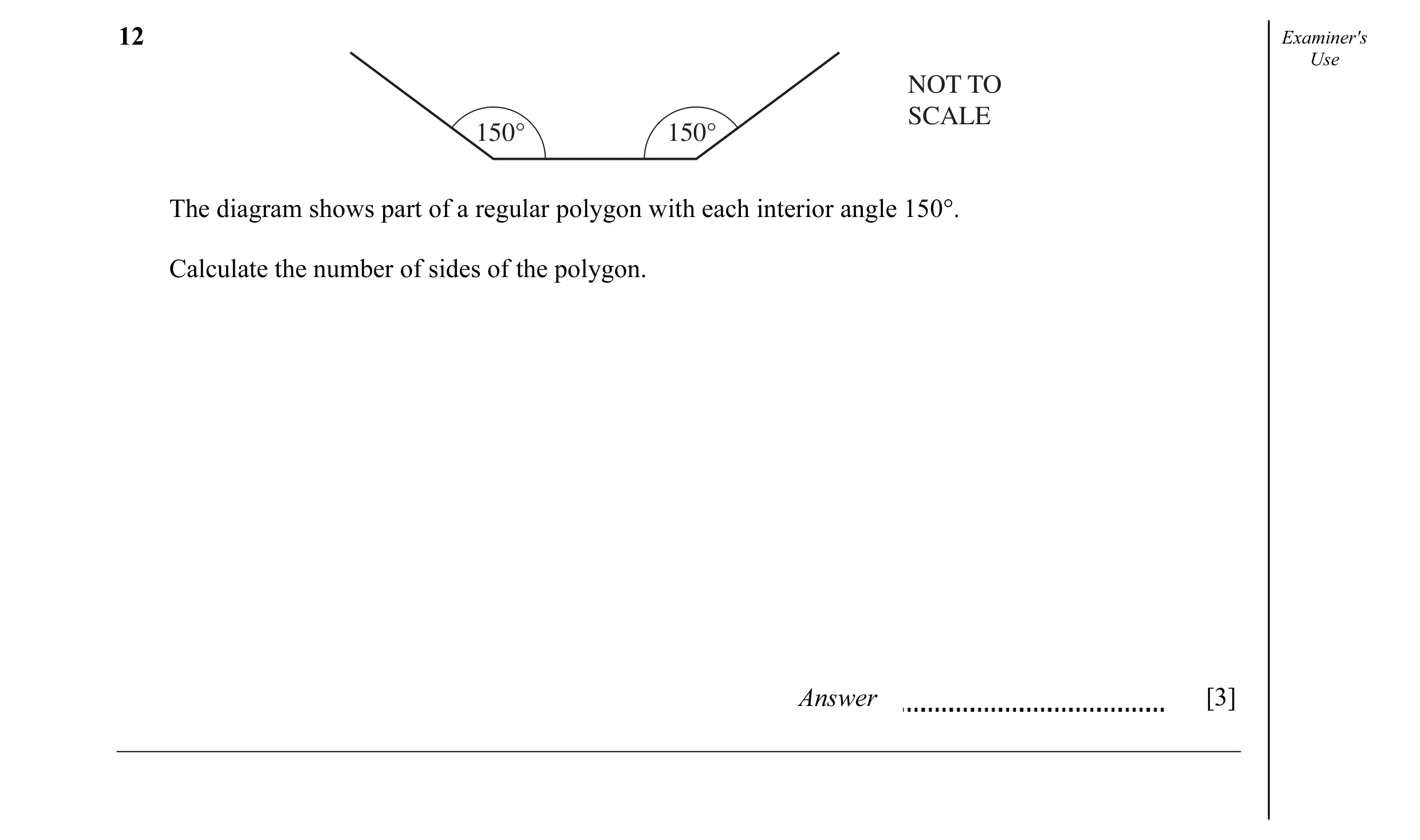 Question 13: Examiner's Use NOT TO SCALE 150° 150° The diagram shows part of a regular polygon with each interior angle 150°. Calculate the number of si…