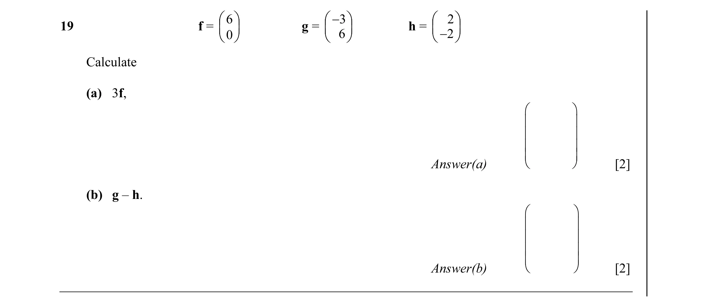 Question 9: 6  − 3   2  19 f =  g =   h =   0  6   −2  Calculate (a) 3f,           Answer(a)   [2] (b) g – h.      …