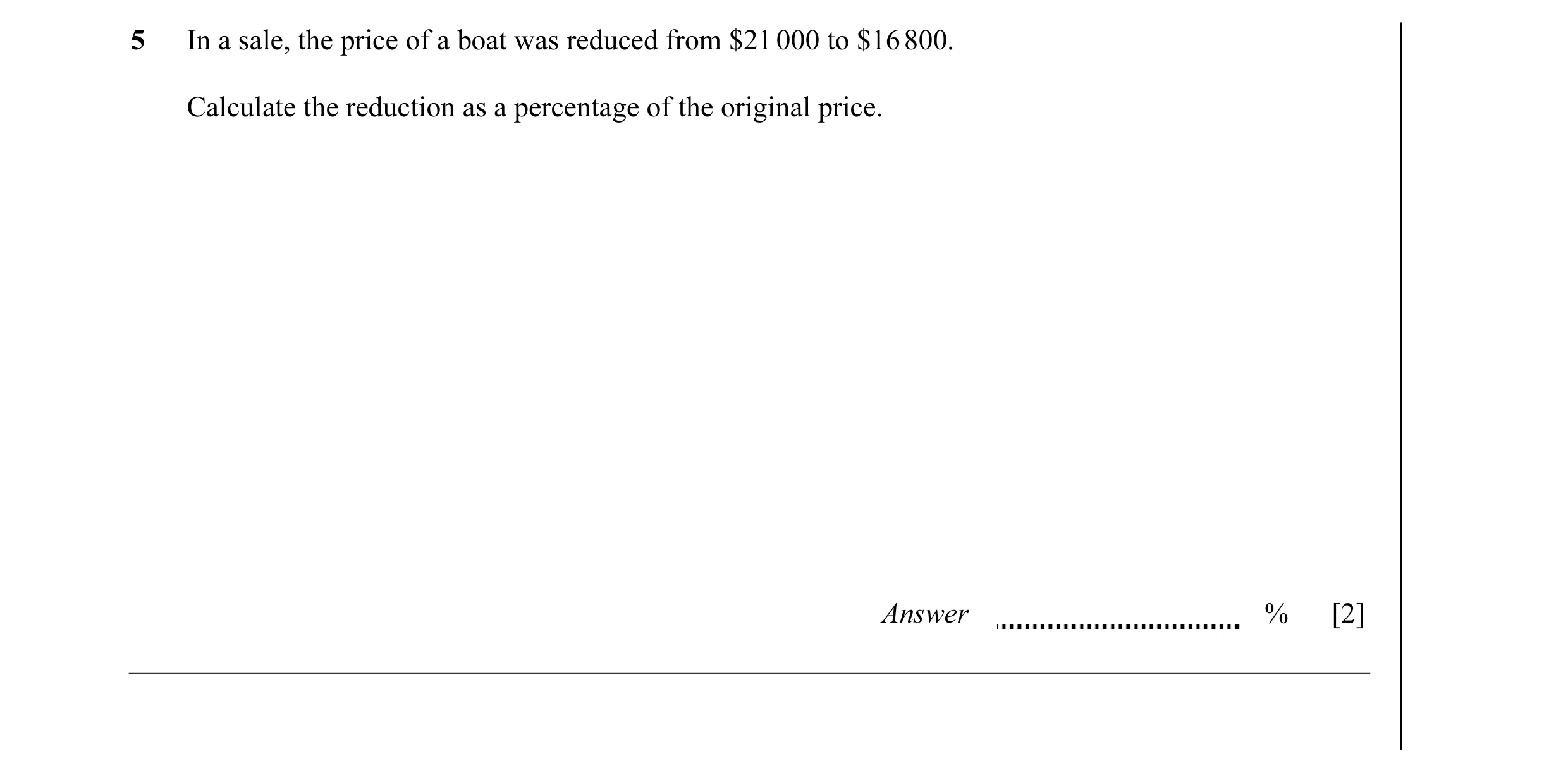 Question 16: In a sale, the price of a boat was reduced from $21 000 to $16 800. Calculate the reduction as a percentage of the original price. Answer %…