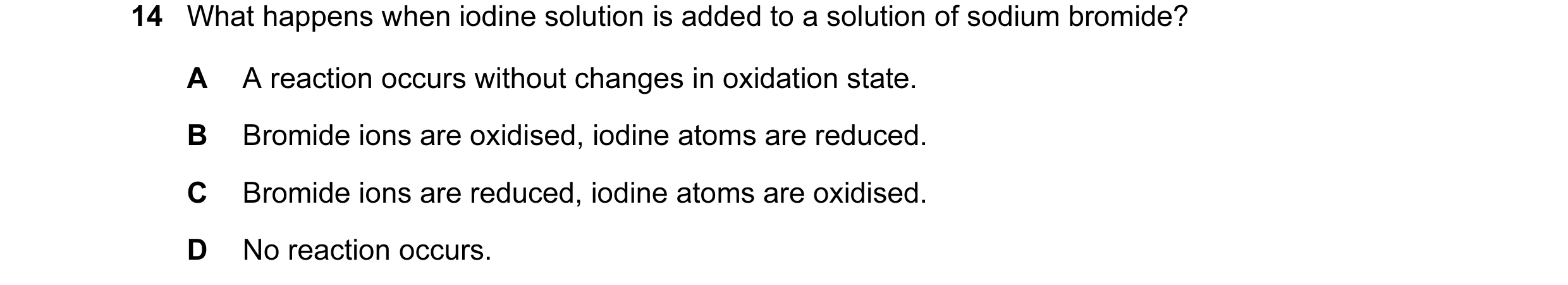 Question 30: What happens when iodine solution is added to a solution of sodium bromide? A A reaction occurs without changes in oxidation state. B Bromi…