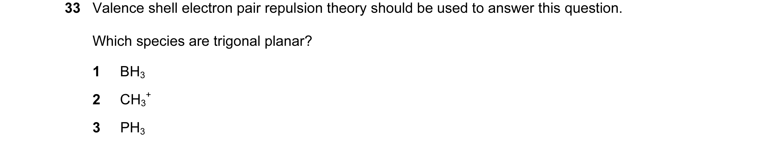 Question 25: Valence shell electron pair repulsion theory should be used to answer this question. Which species are trigonal planar? 1 BH3 2 CH3 + 3 PH3