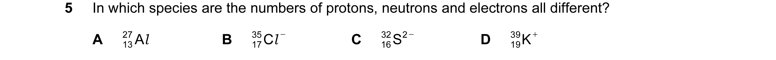 Question 36: In which species are the numbers of protons, neutrons and electrons all different? A 27 A l B 35 C l − C 16S 32 2 − D 39 K + 13 17 19