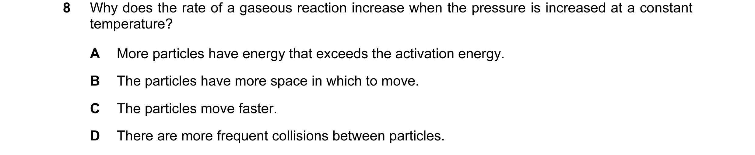 Question 20: Why does the rate of a gaseous reaction increase when the pressure is increased at a constant temperature? A More particles have energy tha…