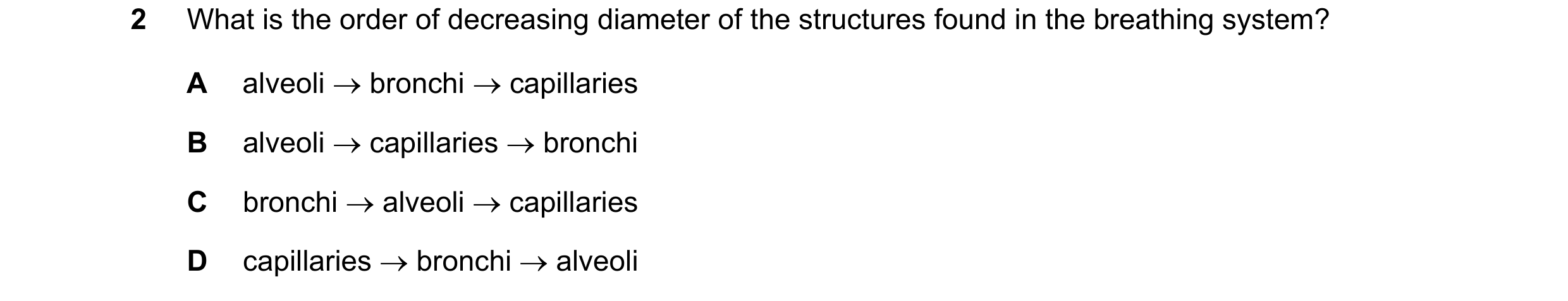Question 1: What is the order of decreasing diameter of the structures found in the breathing system? A alveoli → bronchi → capillaries B alveoli → cap…
