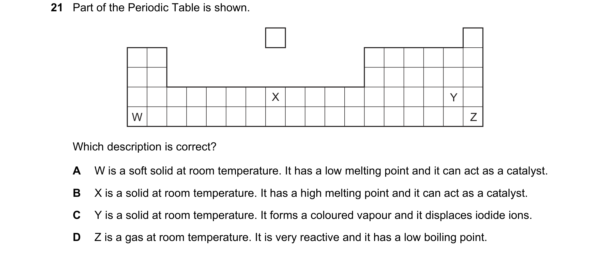 Question 1: Part of the Periodic Table is shown. X Y W Z Which description is correct? A W is a soft solid at room temperature. It has a low melting po…