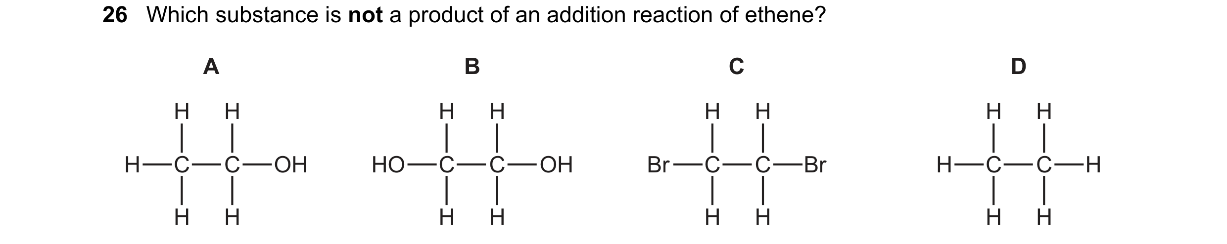 Question 1: Which substance is not a product of an addition reaction of ethene? A B C D H H H H H H H H H C C OH HO C C OH Br C C Br H C C H H H H H H …