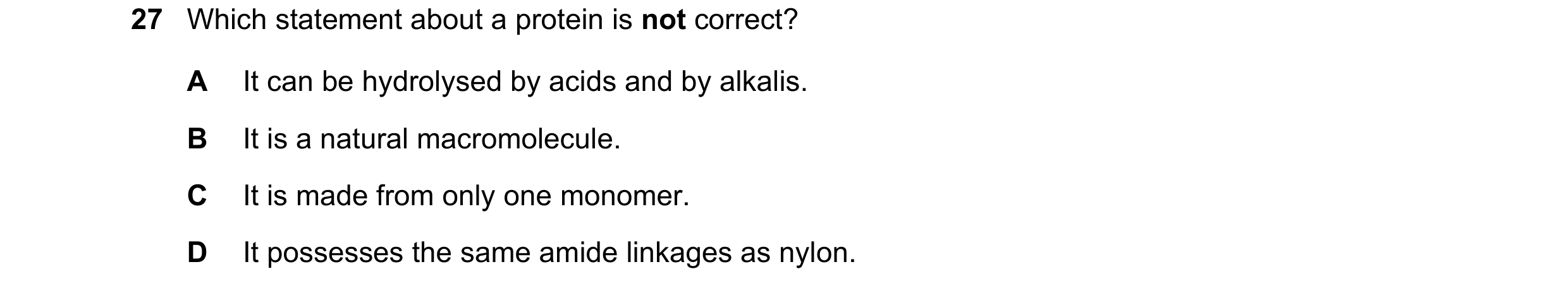 Question 1: Which statement about a protein is not correct? A It can be hydrolysed by acids and by alkalis. B It is a natural macromolecule. C It is ma…