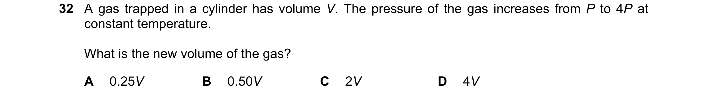 Question 1: A gas trapped in a cylinder has volume V. The pressure of the gas increases from P to 4P at constant temperature. What is the new volume of…