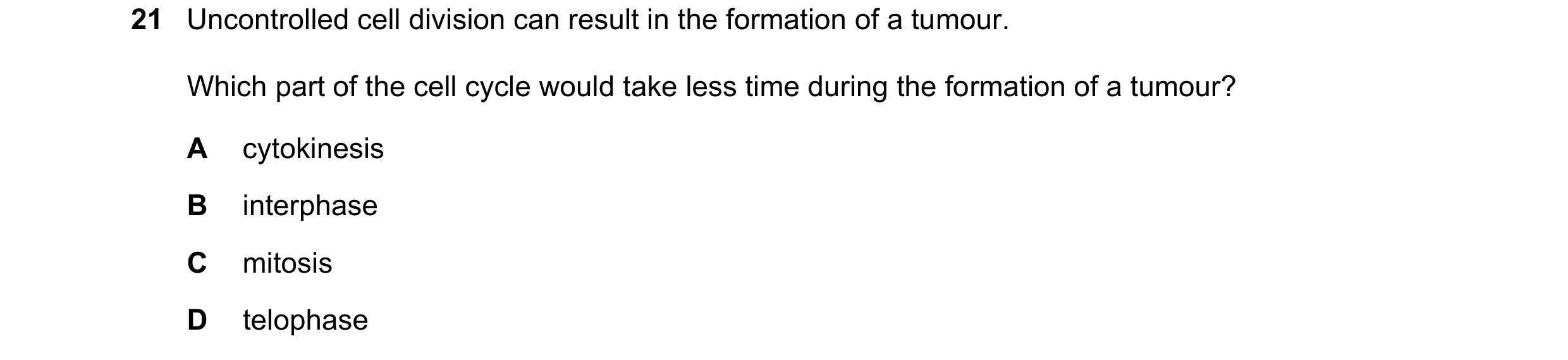 Question 139: Uncontrolled cell division can result in the formation of a tumour. Which part of the cell cycle would take less time during the formation …