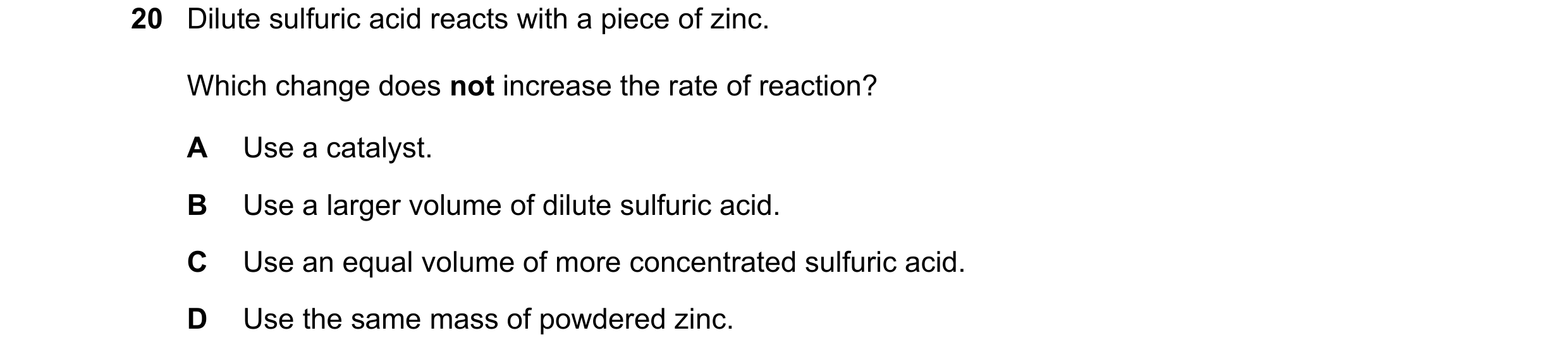 Question 39: Dilute sulfuric acid reacts with a piece of zinc. Which change does not increase the rate of reaction? A Use a catalyst. B Use a larger vol…