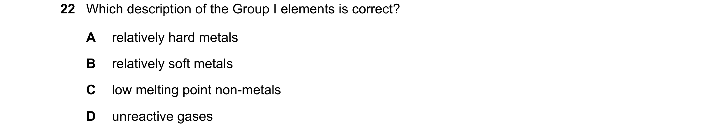 Question 19: Which description of the Group I elements is correct? A relatively hard metals B relatively soft metals C low melting point non-metals D un…