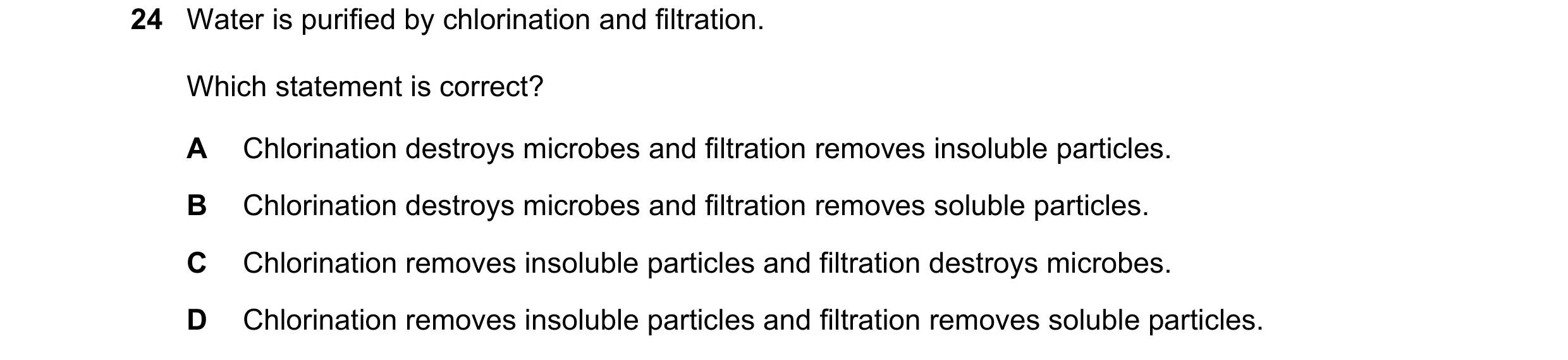 Question 27: Water is purified by chlorination and filtration. Which statement is correct? A Chlorination destroys microbes and filtration removes insol…