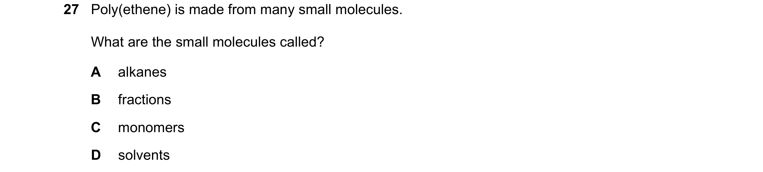 Question 21: Poly(ethene) is made from many small molecules. What are the small molecules called? A alkanes B fractions C monomers D solvents