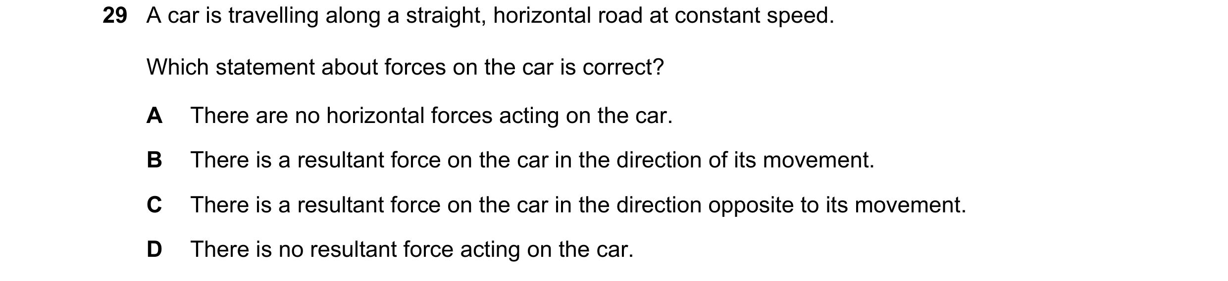 Question 29: A car is travelling along a straight, horizontal road at constant speed. Which statement about forces on the car is correct? A There are no…