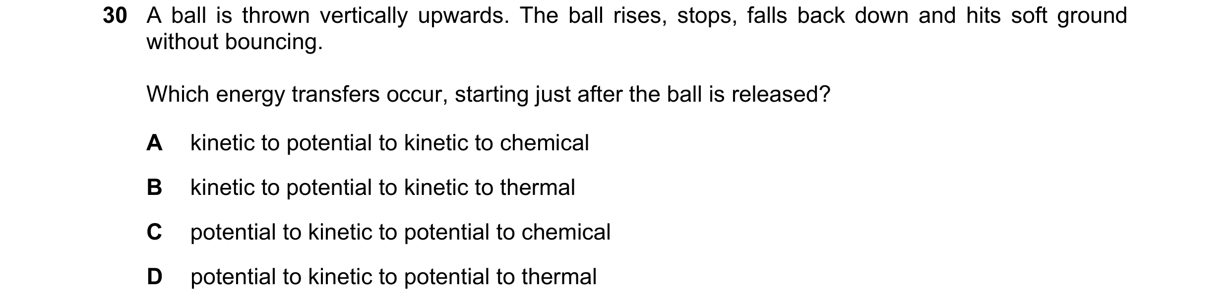 Question 53: A ball is thrown vertically upwards. The ball rises, stops, falls back down and hits soft ground without bouncing. Which energy transfers o…