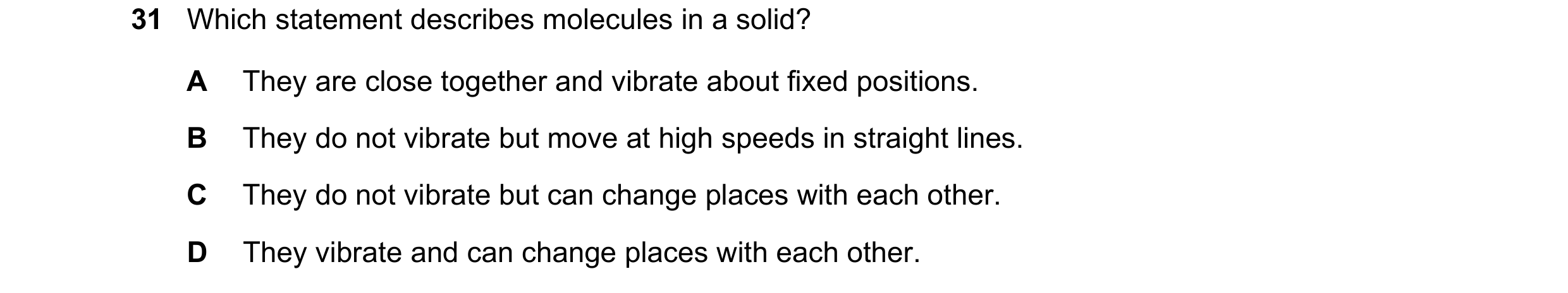 Question 44: Which statement describes molecules in a solid? A They are close together and vibrate about fixed positions. B They do not vibrate but move…