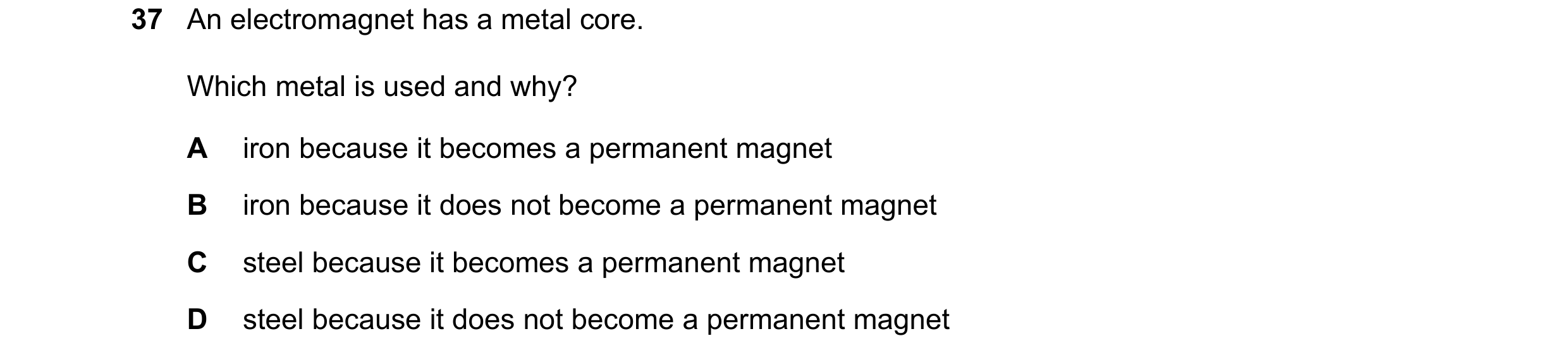 Question 38: An electromagnet has a metal core. Which metal is used and why? A iron because it becomes a permanent magnet B iron because it does not bec…