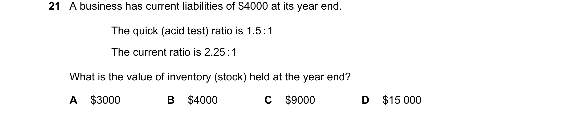 Question 55: A business has current liabilities of $4000 at its year end. The quick (acid test) ratio is 1.5 : 1 The current ratio is 2.25 : 1 What is t…