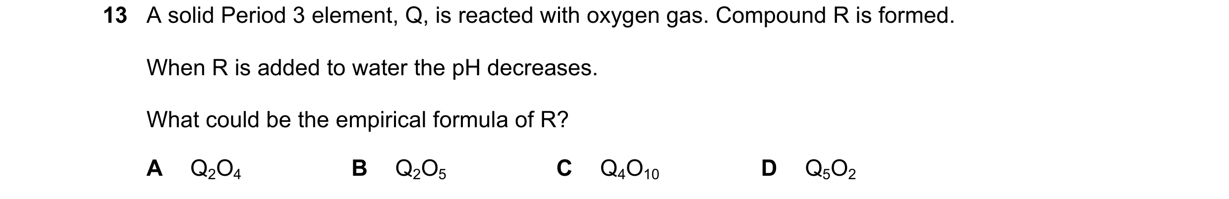 Question 43: A solid Period 3 element, Q, is reacted with oxygen gas. Compound R is formed. When R is added to water the pH decreases. What could be the…